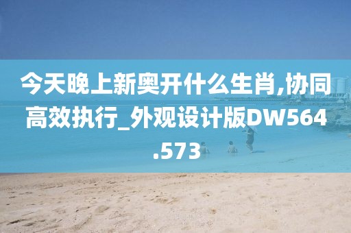 今天晚上新奥开什么生肖,协同高效执行_外观设计版DW564.573