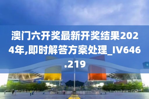 澳门六开奖最新开奖结果2024年,即时解答方案处理_IV646.219