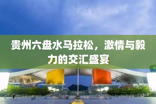 贵州六盘水马拉松，激情与毅力的交汇盛宴