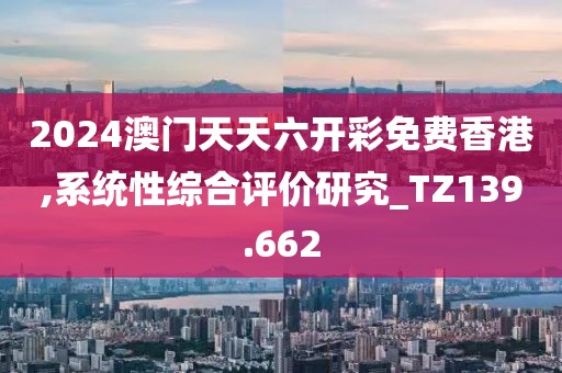 2024澳门天天六开彩免费香港,系统性综合评价研究_TZ139.662