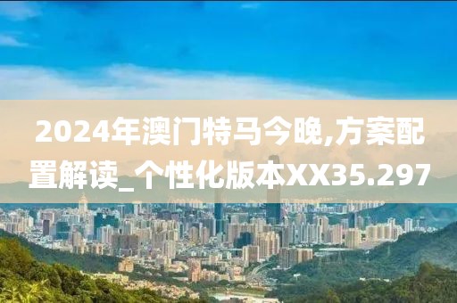 2024年澳门特马今晚,方案配置解读_个性化版本XX35.297