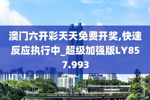 澳门六开彩天天免费开奖,快速反应执行中_超级加强版LY857.993