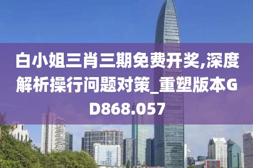 白小姐三肖三期免费开奖,深度解析操行问题对策_重塑版本GD868.057