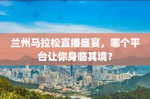 兰州马拉松直播盛宴，哪个平台让你身临其境？