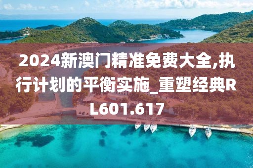 2024新澳门精准免费大全,执行计划的平衡实施_重塑经典RL601.617