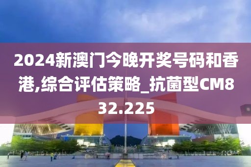 2024新澳门今晚开奖号码和香港,综合评估策略_抗菌型CM832.225