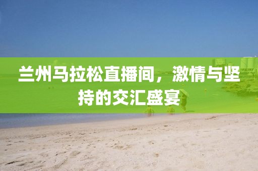 兰州马拉松直播间，激情与坚持的交汇盛宴