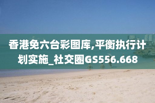 香港免六台彩图库,平衡执行计划实施_社交圈GS556.668