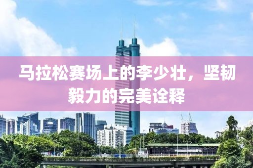马拉松赛场上的李少壮，坚韧毅力的完美诠释
