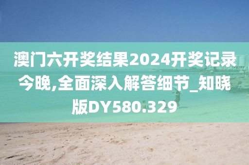 澳门六开奖结果2024开奖记录今晚,全面深入解答细节_知晓版DY580.329