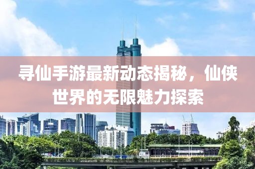 寻仙手游最新动态揭秘，仙侠世界的无限魅力探索