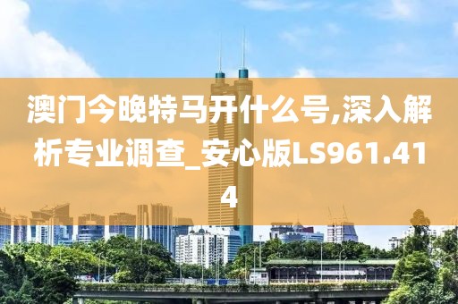 澳门今晚特马开什么号,深入解析专业调查_安心版LS961.414