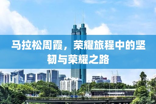 马拉松周霞，荣耀旅程中的坚韧与荣耀之路