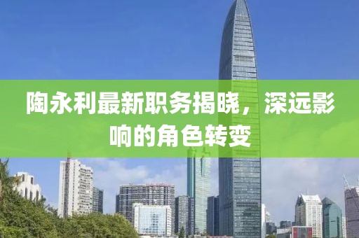 陶永利最新职务揭晓，深远影响的角色转变