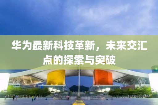 华为最新科技革新，未来交汇点的探索与突破