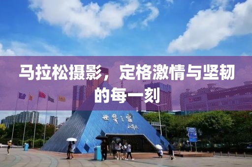 马拉松摄影，定格激情与坚韧的每一刻