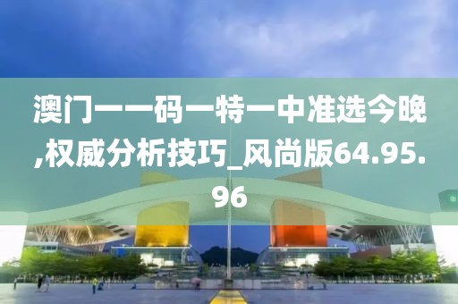 澳门一一码一特一中准选今晚,权威分析技巧_风尚版64.95.96
