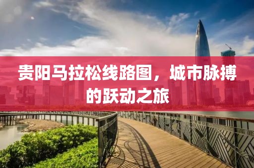 贵阳马拉松线路图，城市脉搏的跃动之旅