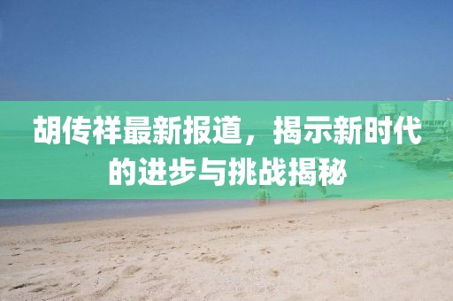 胡传祥最新报道，揭示新时代的进步与挑战揭秘