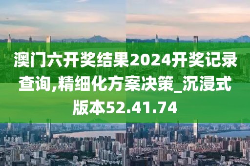 澳门六开奖结果2024开奖记录查询,精细化方案决策_沉浸式版本52.41.74