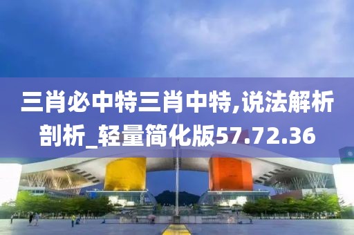 三肖必中特三肖中特,说法解析剖析_轻量简化版57.72.36