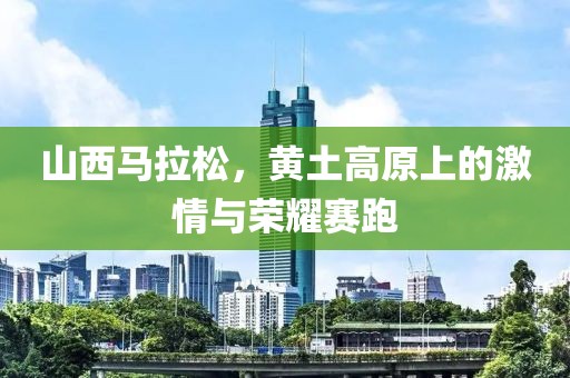 山西马拉松，黄土高原上的激情与荣耀赛跑
