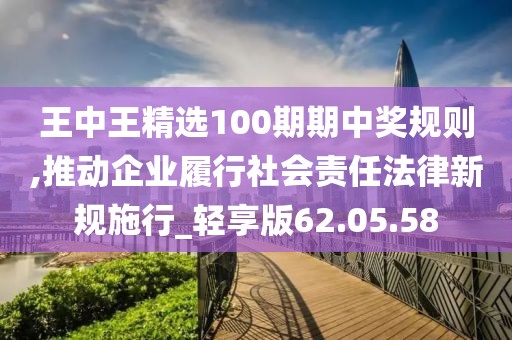 王中王精选100期期中奖规则,推动企业履行社会责任法律新规施行_轻享版62.05.58