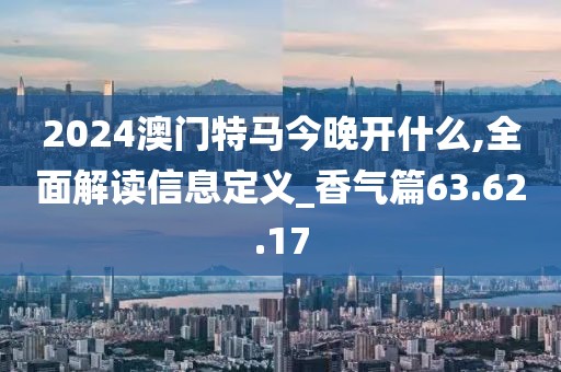 2024澳门特马今晚开什么,全面解读信息定义_香气篇63.62.17