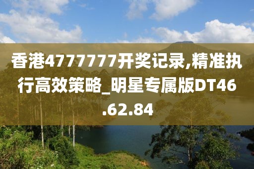 香港4777777开奖记录,精准执行高效策略_明星专属版DT46.62.84