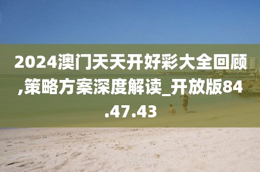 2024澳门天天开好彩大全回顾,策略方案深度解读_开放版84.47.43