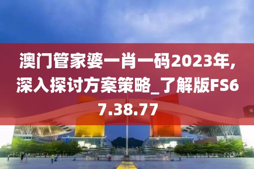 澳门管家婆一肖一码2023年,深入探讨方案策略_了解版FS67.38.77