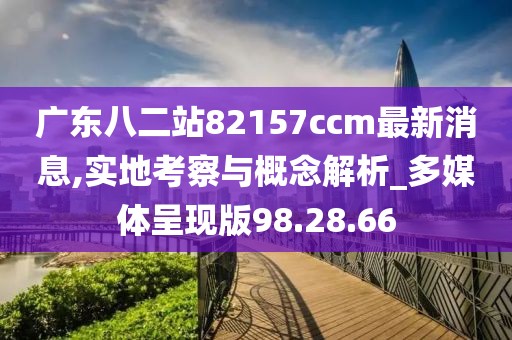 广东八二站82157ccm最新消息,实地考察与概念解析_多媒体呈现版98.28.66
