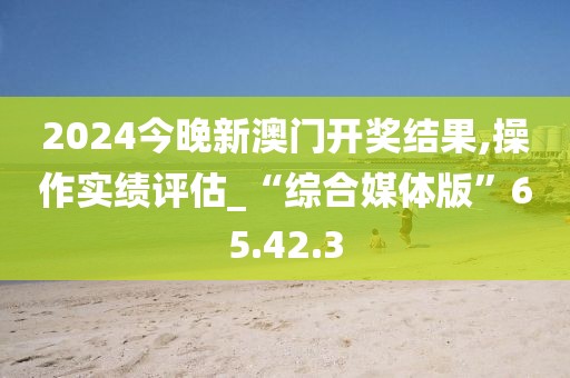 2024今晚新澳门开奖结果,操作实绩评估_“综合媒体版”65.42.3