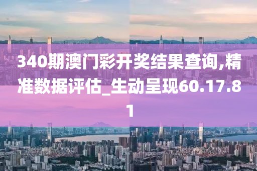340期澳门彩开奖结果查询,精准数据评估_生动呈现60.17.81