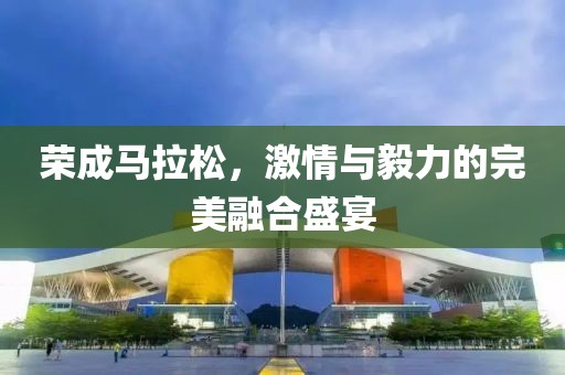 荣成马拉松，激情与毅力的完美融合盛宴