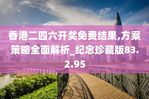 香港二四六开奖免费结果,方案策略全面解析_纪念珍藏版83.2.95