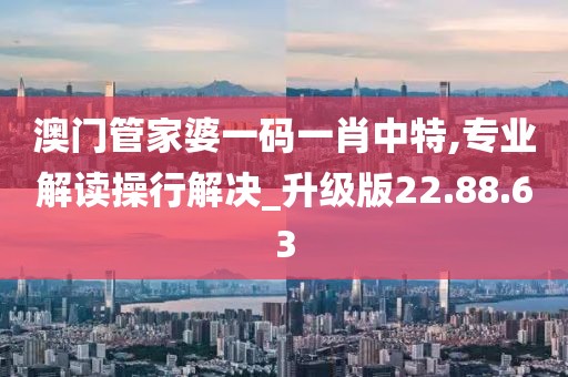 澳门管家婆一码一肖中特,专业解读操行解决_升级版22.88.63