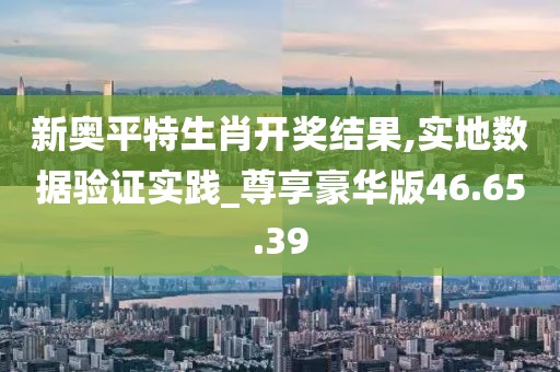 新奥平特生肖开奖结果,实地数据验证实践_尊享豪华版46.65.39