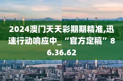 2024澳门天天彩期期精准,迅速行动响应中_“官方定稿”86.36.62