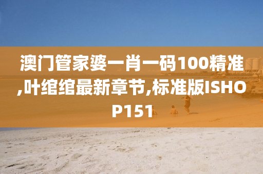 澳门管家婆一肖一码100精准,叶绾绾最新章节,标准版ISHOP151