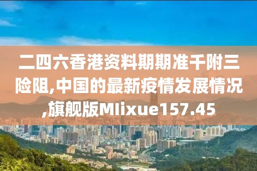 二四六香港资料期期准千附三险阻,中国的最新疫情发展情况,旗舰版MIixue157.45