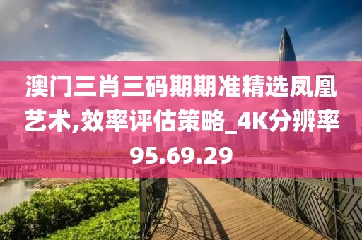 澳门三肖三码期期准精选凤凰艺术,效率评估策略_4K分辨率95.69.29