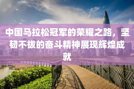 中国马拉松冠军的荣耀之路，坚韧不拔的奋斗精神展现辉煌成就
