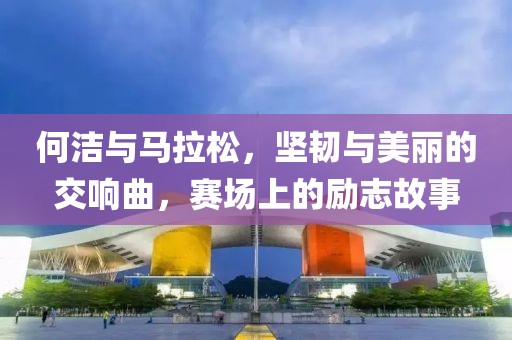 何洁与马拉松，坚韧与美丽的交响曲，赛场上的励志故事