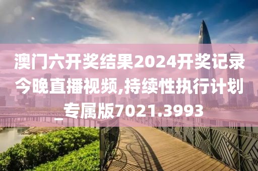澳门六开奖结果2024开奖记录今晚直播视频,持续性执行计划_专属版7021.3993