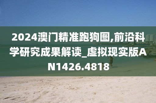 2024澳门精准跑狗图,前沿科学研究成果解读_虚拟现实版AN1426.4818