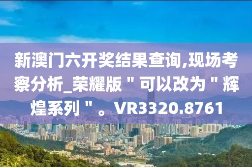 新澳门六开奖结果查询,现场考察分析_荣耀版＂可以改为＂辉煌系列＂。VR3320.8761