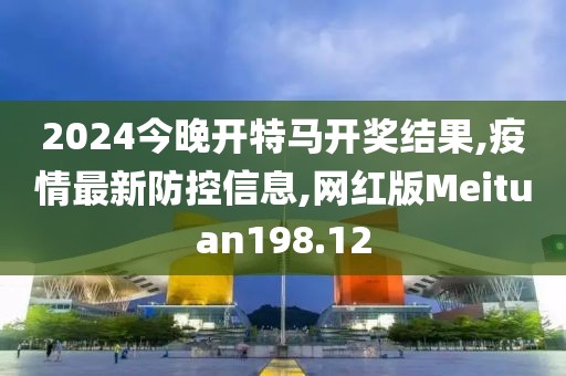 2024今晚开特马开奖结果,疫情最新防控信息,网红版Meituan198.12