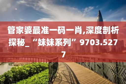 管家婆最准一码一肖,深度剖析探秘_“妹妹系列”9703.5277
