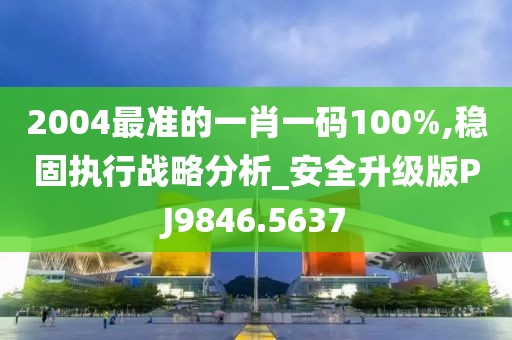 2004最准的一肖一码100%,稳固执行战略分析_安全升级版PJ9846.5637